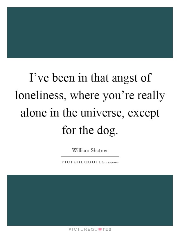 I've been in that angst of loneliness, where you're really alone in the universe, except for the dog. Picture Quote #1