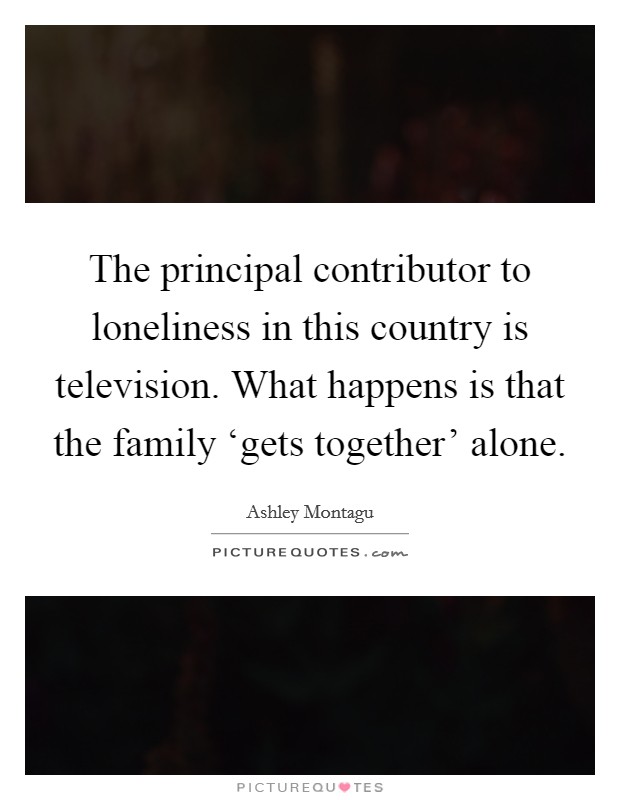 The principal contributor to loneliness in this country is television. What happens is that the family ‘gets together' alone. Picture Quote #1