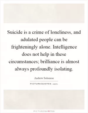 Suicide is a crime of loneliness, and adulated people can be frighteningly alone. Intelligence does not help in these circumstances; brilliance is almost always profoundly isolating Picture Quote #1