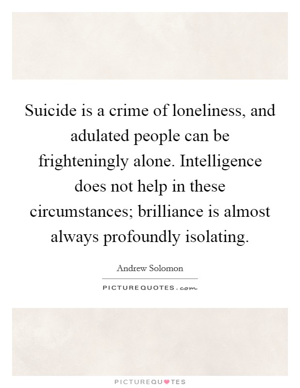 Suicide is a crime of loneliness, and adulated people can be frighteningly alone. Intelligence does not help in these circumstances; brilliance is almost always profoundly isolating. Picture Quote #1