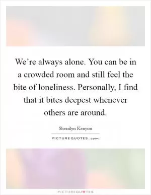 We’re always alone. You can be in a crowded room and still feel the bite of loneliness. Personally, I find that it bites deepest whenever others are around Picture Quote #1