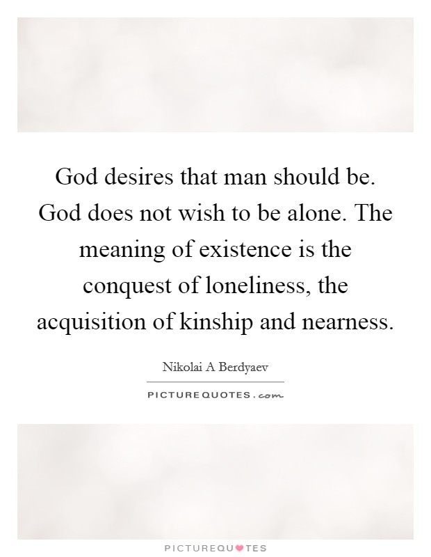 God desires that man should be. God does not wish to be alone. The meaning of existence is the conquest of loneliness, the acquisition of kinship and nearness. Picture Quote #1