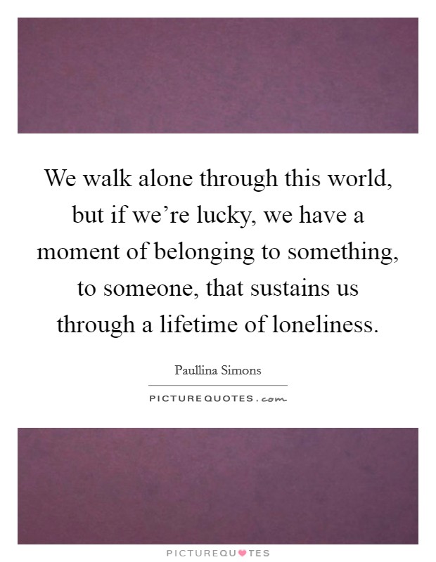 We walk alone through this world, but if we're lucky, we have a moment of belonging to something, to someone, that sustains us through a lifetime of loneliness. Picture Quote #1