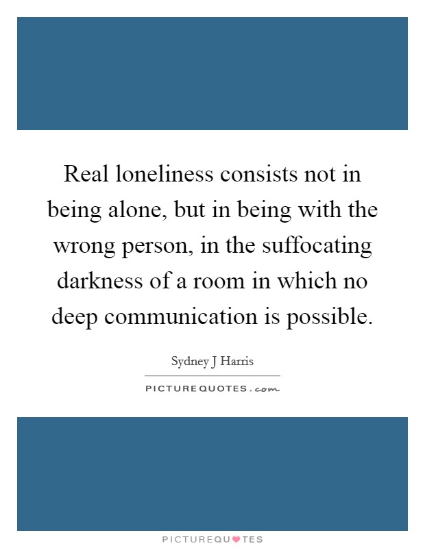 Real loneliness consists not in being alone, but in being with the wrong person, in the suffocating darkness of a room in which no deep communication is possible. Picture Quote #1
