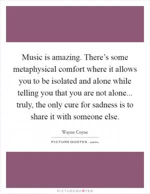 Music is amazing. There’s some metaphysical comfort where it allows you to be isolated and alone while telling you that you are not alone... truly, the only cure for sadness is to share it with someone else Picture Quote #1