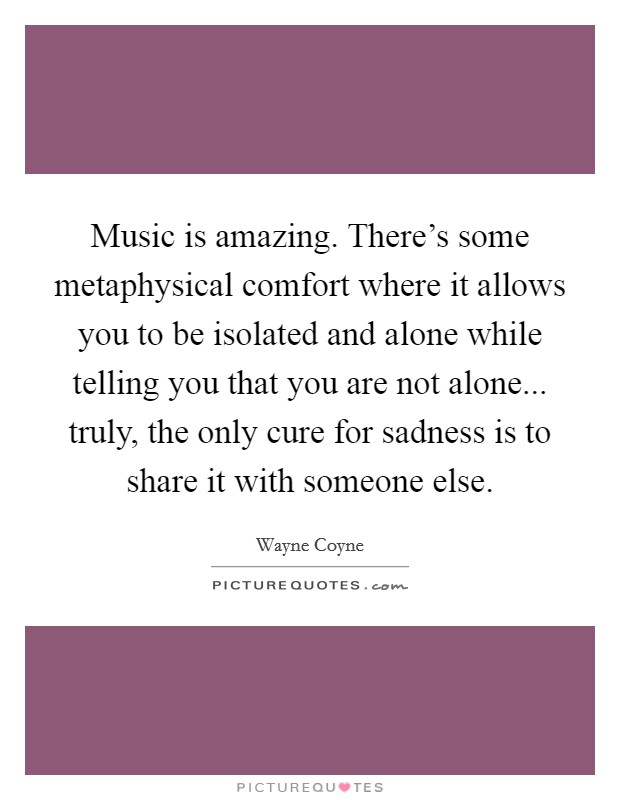 Music is amazing. There's some metaphysical comfort where it allows you to be isolated and alone while telling you that you are not alone... truly, the only cure for sadness is to share it with someone else. Picture Quote #1