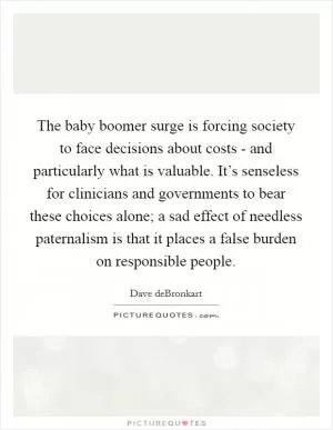 The baby boomer surge is forcing society to face decisions about costs - and particularly what is valuable. It’s senseless for clinicians and governments to bear these choices alone; a sad effect of needless paternalism is that it places a false burden on responsible people Picture Quote #1