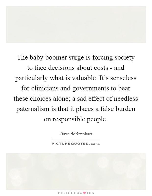 The baby boomer surge is forcing society to face decisions about costs - and particularly what is valuable. It's senseless for clinicians and governments to bear these choices alone; a sad effect of needless paternalism is that it places a false burden on responsible people. Picture Quote #1