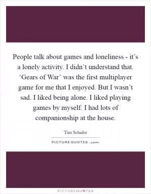 People talk about games and loneliness - it’s a lonely activity. I didn’t understand that. ‘Gears of War’ was the first multiplayer game for me that I enjoyed. But I wasn’t sad. I liked being alone. I liked playing games by myself. I had lots of companionship at the house Picture Quote #1