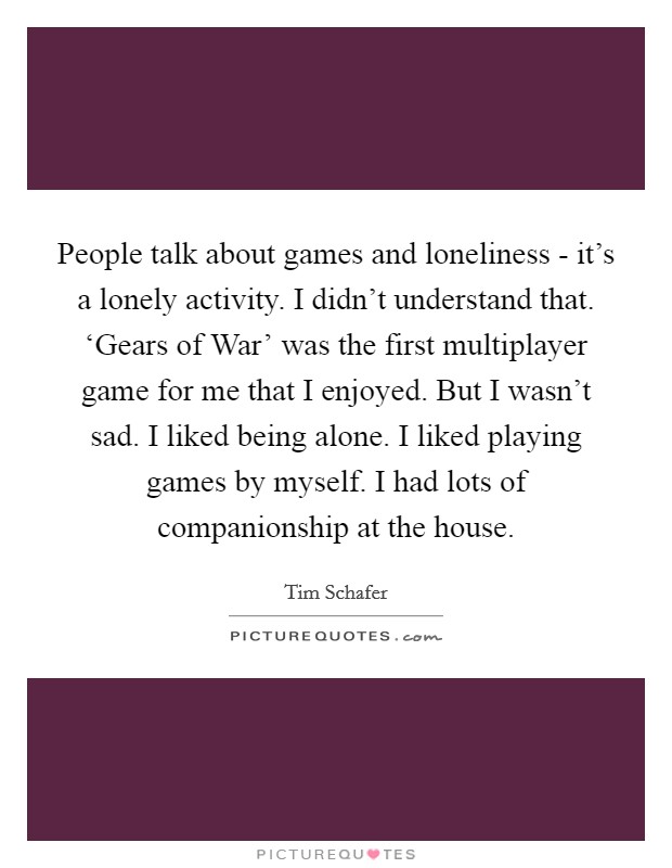 People talk about games and loneliness - it's a lonely activity. I didn't understand that. ‘Gears of War' was the first multiplayer game for me that I enjoyed. But I wasn't sad. I liked being alone. I liked playing games by myself. I had lots of companionship at the house. Picture Quote #1