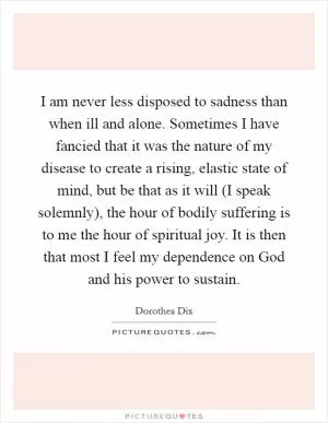 I am never less disposed to sadness than when ill and alone. Sometimes I have fancied that it was the nature of my disease to create a rising, elastic state of mind, but be that as it will (I speak solemnly), the hour of bodily suffering is to me the hour of spiritual joy. It is then that most I feel my dependence on God and his power to sustain Picture Quote #1