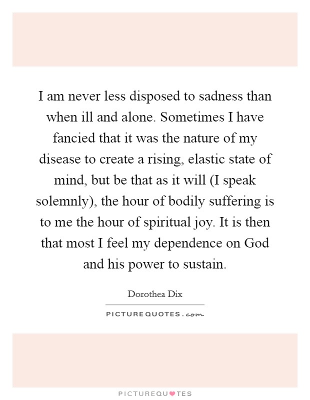 I am never less disposed to sadness than when ill and alone. Sometimes I have fancied that it was the nature of my disease to create a rising, elastic state of mind, but be that as it will (I speak solemnly), the hour of bodily suffering is to me the hour of spiritual joy. It is then that most I feel my dependence on God and his power to sustain. Picture Quote #1