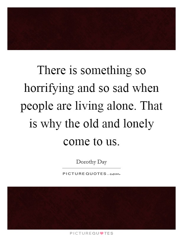 There is something so horrifying and so sad when people are living alone. That is why the old and lonely come to us. Picture Quote #1