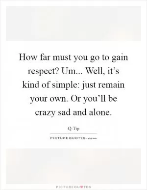 How far must you go to gain respect? Um... Well, it’s kind of simple: just remain your own. Or you’ll be crazy sad and alone Picture Quote #1