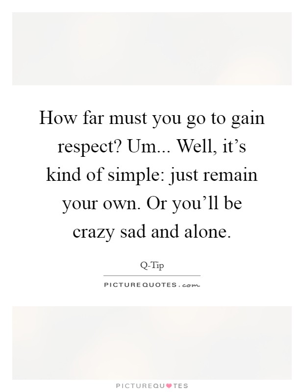 How far must you go to gain respect? Um... Well, it's kind of simple: just remain your own. Or you'll be crazy sad and alone. Picture Quote #1