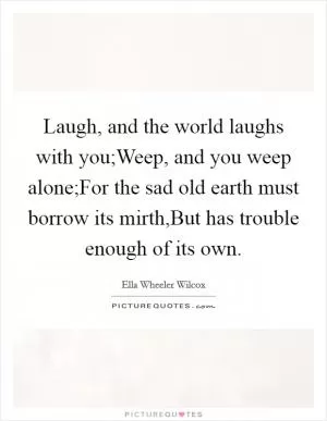 Laugh, and the world laughs with you;Weep, and you weep alone;For the sad old earth must borrow its mirth,But has trouble enough of its own Picture Quote #1