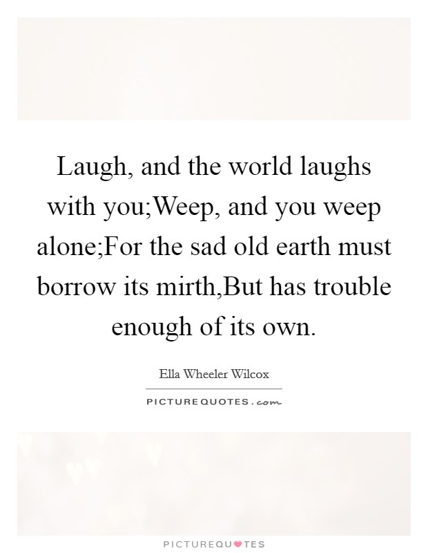 Laugh, and the world laughs with you;Weep, and you weep alone;For the sad old earth must borrow its mirth,But has trouble enough of its own. Picture Quote #1
