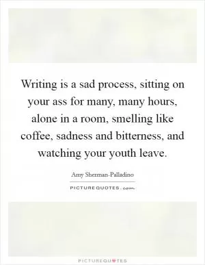 Writing is a sad process, sitting on your ass for many, many hours, alone in a room, smelling like coffee, sadness and bitterness, and watching your youth leave Picture Quote #1