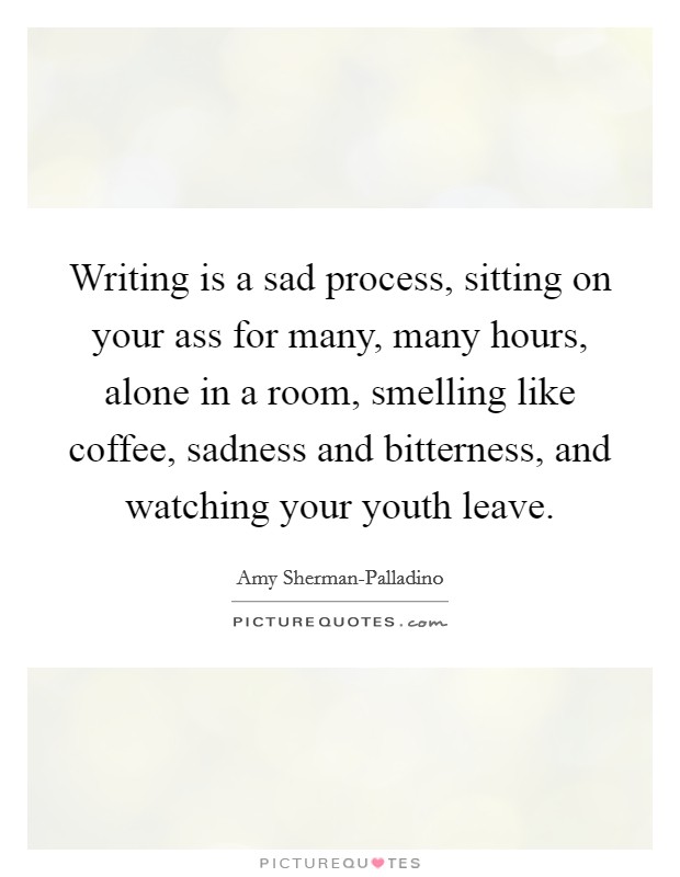Writing is a sad process, sitting on your ass for many, many hours, alone in a room, smelling like coffee, sadness and bitterness, and watching your youth leave. Picture Quote #1