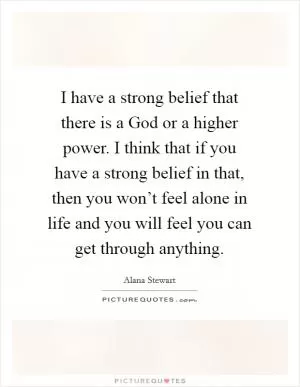 I have a strong belief that there is a God or a higher power. I think that if you have a strong belief in that, then you won’t feel alone in life and you will feel you can get through anything Picture Quote #1