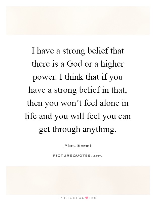 I have a strong belief that there is a God or a higher power. I think that if you have a strong belief in that, then you won't feel alone in life and you will feel you can get through anything. Picture Quote #1