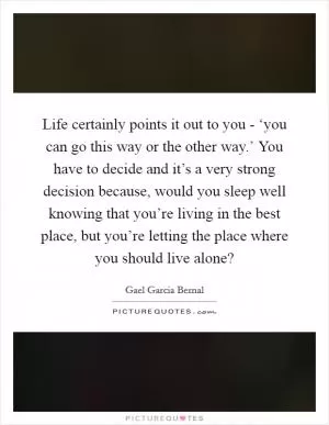 Life certainly points it out to you - ‘you can go this way or the other way.’ You have to decide and it’s a very strong decision because, would you sleep well knowing that you’re living in the best place, but you’re letting the place where you should live alone? Picture Quote #1