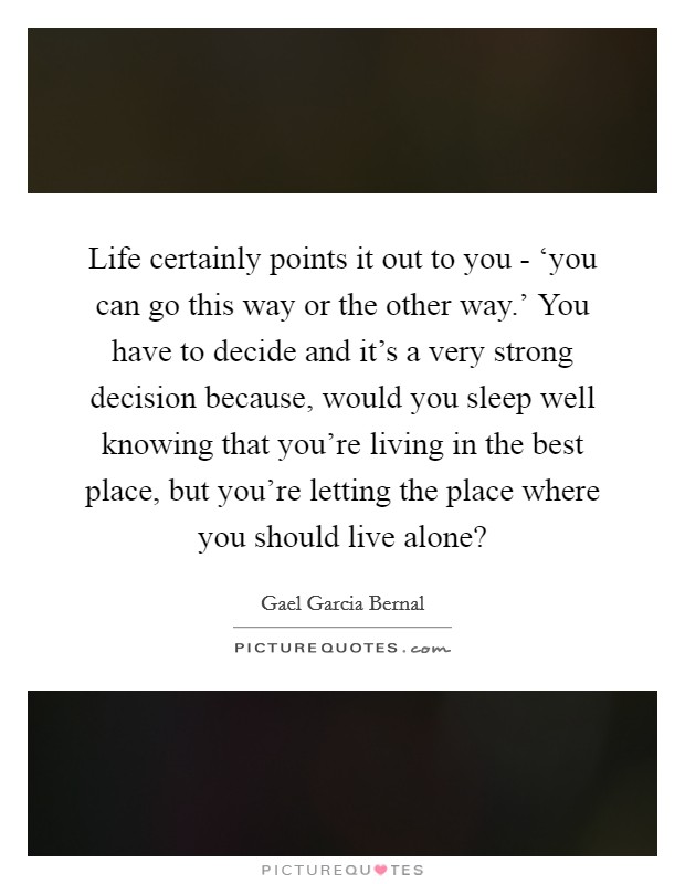 Life certainly points it out to you - ‘you can go this way or the other way.' You have to decide and it's a very strong decision because, would you sleep well knowing that you're living in the best place, but you're letting the place where you should live alone? Picture Quote #1