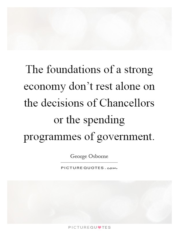 The foundations of a strong economy don't rest alone on the decisions of Chancellors or the spending programmes of government. Picture Quote #1