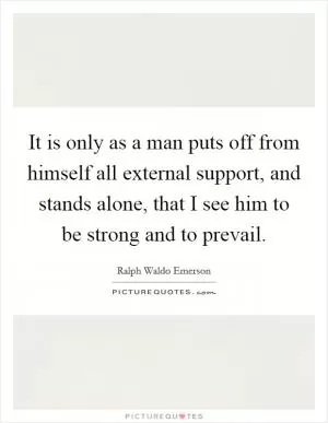 It is only as a man puts off from himself all external support, and stands alone, that I see him to be strong and to prevail Picture Quote #1