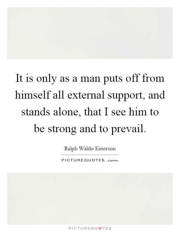 It is only as a man puts off from himself all external support, and stands alone, that I see him to be strong and to prevail. Picture Quote #1