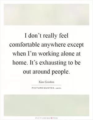 I don’t really feel comfortable anywhere except when I’m working alone at home. It’s exhausting to be out around people Picture Quote #1