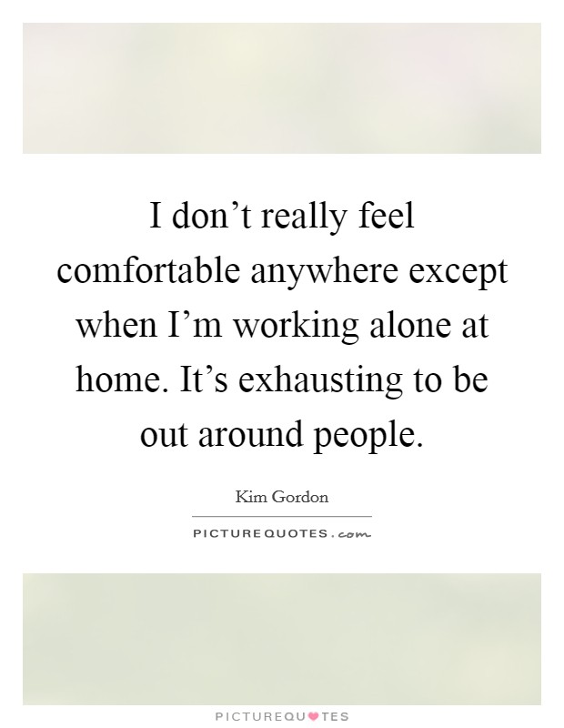 I don't really feel comfortable anywhere except when I'm working alone at home. It's exhausting to be out around people. Picture Quote #1