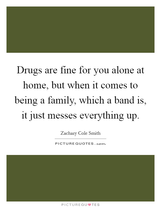 Drugs are fine for you alone at home, but when it comes to being a family, which a band is, it just messes everything up. Picture Quote #1