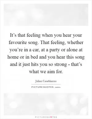 It’s that feeling when you hear your favourite song. That feeling, whether you’re in a car, at a party or alone at home or in bed and you hear this song and it just hits you so strong - that’s what we aim for Picture Quote #1