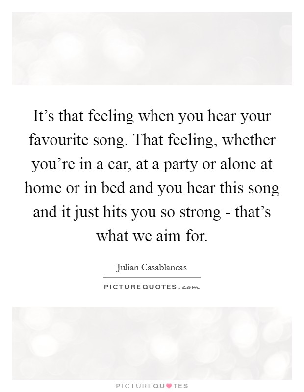 It's that feeling when you hear your favourite song. That feeling, whether you're in a car, at a party or alone at home or in bed and you hear this song and it just hits you so strong - that's what we aim for. Picture Quote #1