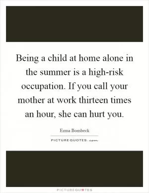 Being a child at home alone in the summer is a high-risk occupation. If you call your mother at work thirteen times an hour, she can hurt you Picture Quote #1
