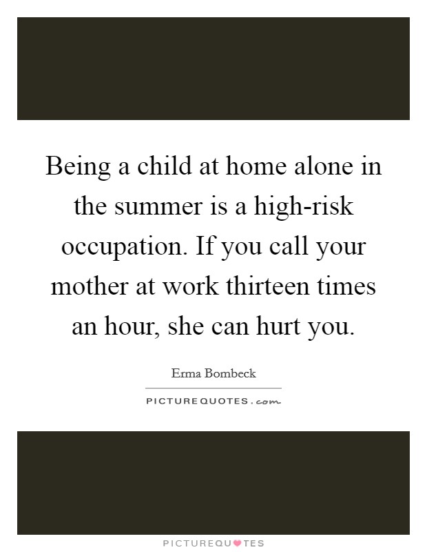 Being a child at home alone in the summer is a high-risk occupation. If you call your mother at work thirteen times an hour, she can hurt you. Picture Quote #1