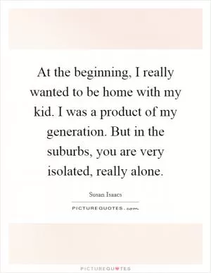 At the beginning, I really wanted to be home with my kid. I was a product of my generation. But in the suburbs, you are very isolated, really alone Picture Quote #1
