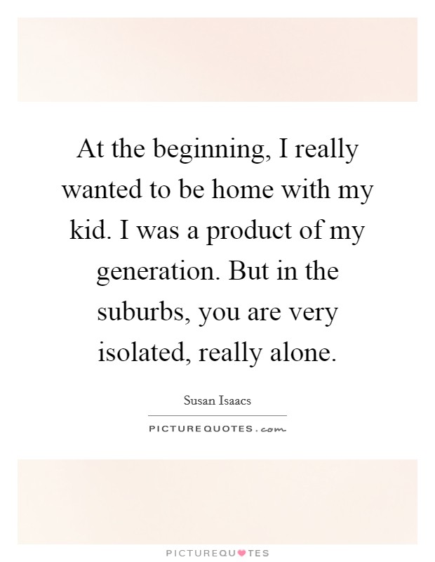 At the beginning, I really wanted to be home with my kid. I was a product of my generation. But in the suburbs, you are very isolated, really alone. Picture Quote #1