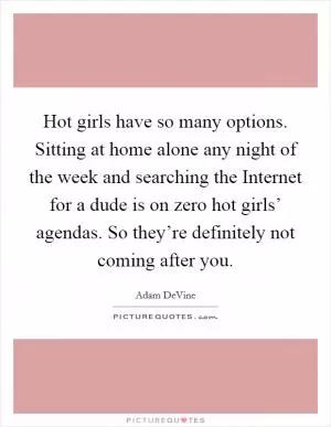 Hot girls have so many options. Sitting at home alone any night of the week and searching the Internet for a dude is on zero hot girls’ agendas. So they’re definitely not coming after you Picture Quote #1