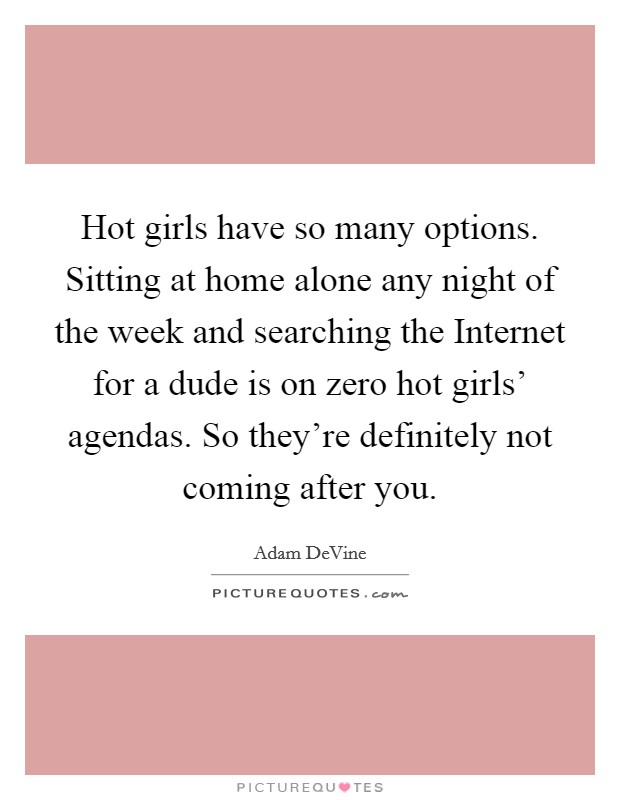 Hot girls have so many options. Sitting at home alone any night of the week and searching the Internet for a dude is on zero hot girls' agendas. So they're definitely not coming after you. Picture Quote #1