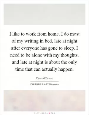 I like to work from home. I do most of my writing in bed, late at night after everyone has gone to sleep. I need to be alone with my thoughts, and late at night is about the only time that can actually happen Picture Quote #1