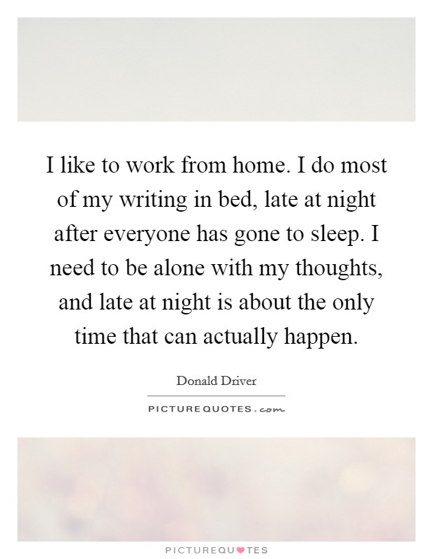 I like to work from home. I do most of my writing in bed, late at night after everyone has gone to sleep. I need to be alone with my thoughts, and late at night is about the only time that can actually happen. Picture Quote #1