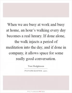 When we are busy at work and busy at home, an hour’s walking every day becomes a real luxury. If done alone, the walk injects a period of meditation into the day, and if done in company, it allows space for some really good conversation Picture Quote #1