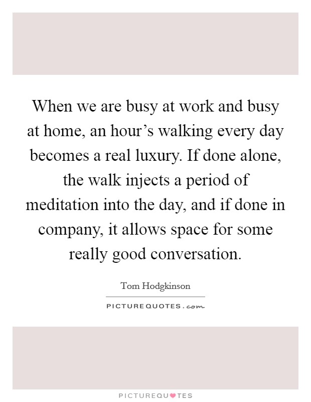 When we are busy at work and busy at home, an hour's walking every day becomes a real luxury. If done alone, the walk injects a period of meditation into the day, and if done in company, it allows space for some really good conversation. Picture Quote #1