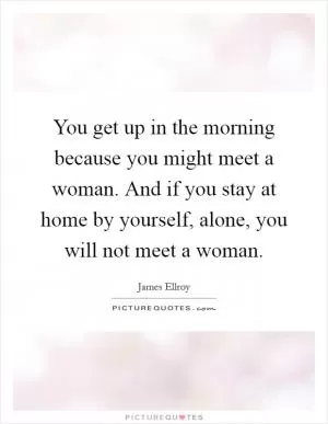 You get up in the morning because you might meet a woman. And if you stay at home by yourself, alone, you will not meet a woman Picture Quote #1