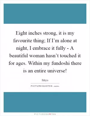 Eight inches strong, it is my favourite thing; If I’m alone at night, I embrace it fully - A beautiful woman hasn’t touched it for ages. Within my fundoshi there is an entire universe! Picture Quote #1