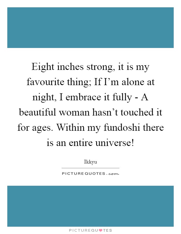 Eight inches strong, it is my favourite thing; If I'm alone at night, I embrace it fully - A beautiful woman hasn't touched it for ages. Within my fundoshi there is an entire universe! Picture Quote #1