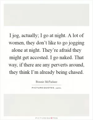 I jog, actually; I go at night. A lot of women, they don’t like to go jogging alone at night. They’re afraid they might get accosted. I go naked. That way, if there are any perverts around, they think I’m already being chased Picture Quote #1