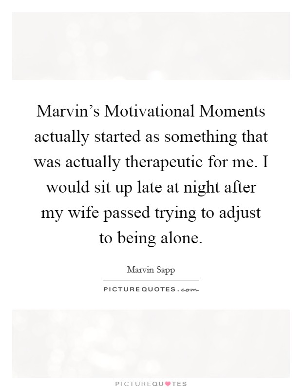 Marvin's Motivational Moments actually started as something that was actually therapeutic for me. I would sit up late at night after my wife passed trying to adjust to being alone. Picture Quote #1